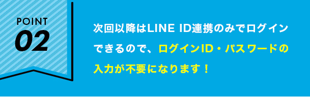 次回以降はLINE ID連携のみでログイン できるので、ログインID・パスワードの 入力が不要になります！