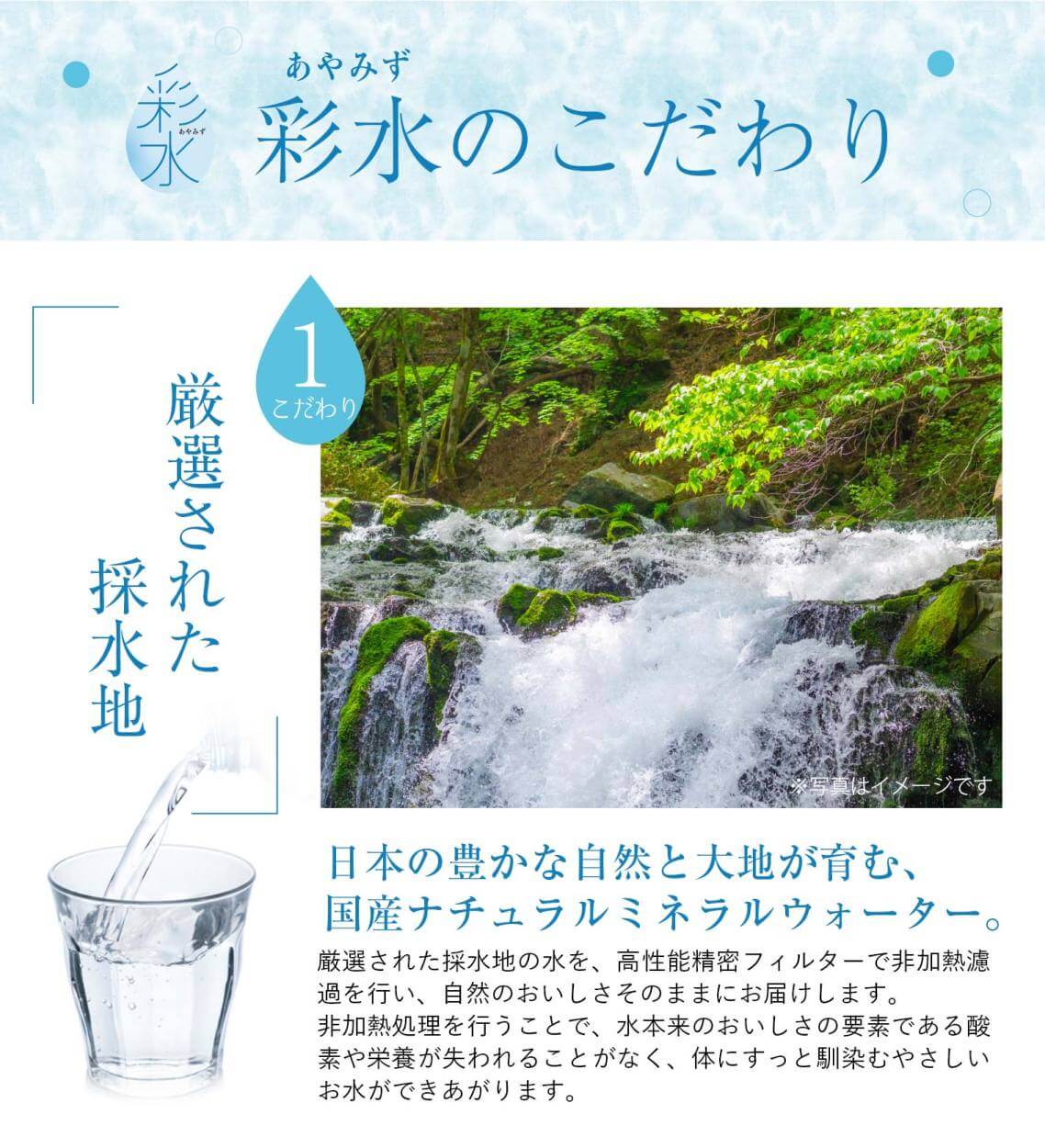 天然水「彩水」のこだわり①「厳選された採水地」日本の豊かな自然と大地が育む、国産ナチュラルミネラルウォーター。厳選された採水地の水を、高性能精密フィルターで非加熱濾過を行い、自然のおいしさそのままにお届けします。非加熱処理を行うことで、水本来のおいしさの要素である酸素や栄養が失われることがなく、体にすっと馴染むやさしいお水ができあがります。